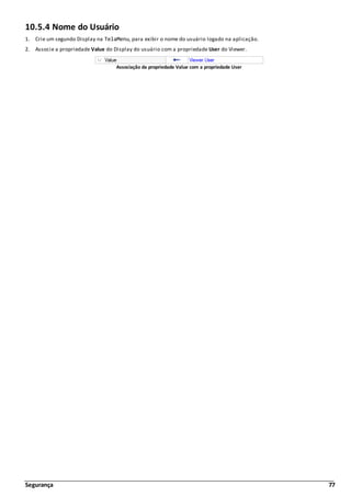 Segurança 77
10.5.4 Nome do Usuário
1. Crie um segundo Display na TelaMenu, para exibir o nome do usuário logado na aplicação.
2. Associe a propriedade Value do Display do usuário com a propriedade User do Viewer.
Associação da propriedade Value com a propriedade User
 
