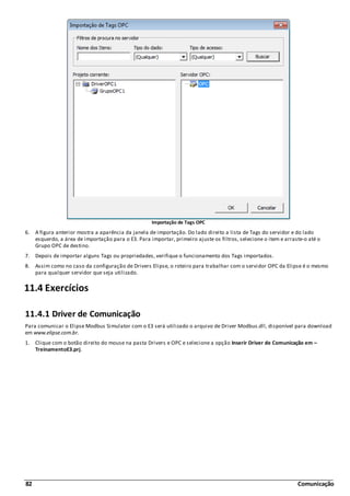 82 Comunicação
Importação de Tags OPC
6. A figura anterior mostra a aparência da janela de importação. Do lado direito a lista de Tags do servidor e do lado
esquerdo, a área de importação para o E3. Para importar, primeiro ajuste os filtros, selecione o item e arraste-o até o
Grupo OPC de destino.
7. Depois de importar alguns Tags ou propriedades, verifique o funcionamento dos Tags importados.
8. Assim como no caso da configuração de Drivers Elipse, o roteiro para trabalhar com o servidor OPC da Elipse é o mesmo
para qualquer servidor que seja utilizado.
11.4 Exercícios
11.4.1 Driver de Comunicação
Para comunicar o Elipse Modbus Simulator com o E3 será utilizado o arquivo de Driver Modbus.dll, disponível para download
em www.elipse.com.br.
1. Clique com o botão direito do mouse na pasta Drivers e OPC e selecione a opção Inserir Driver de Comunicação em –
TreinamentoE3.prj.
 
