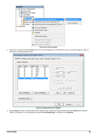 Comunicação 83
Inserir Driver de Comunicação
2. Selecione o arquivo do Driver (Modbus.dll) na caixa de diálogo para a seleção de arquivos. A janela da figura a seguir é
aberta para configuração do Driver.
Janela de configuração do Driver Modbus
3. Na aba Setup, configure o tempo que o Driver aguarda uma resposta do equipamento no campo Timeout (por exemplo,
1000 ms). Selecione, na lista de opções da propriedade Physical Layer, a interface física Ethernet.
 