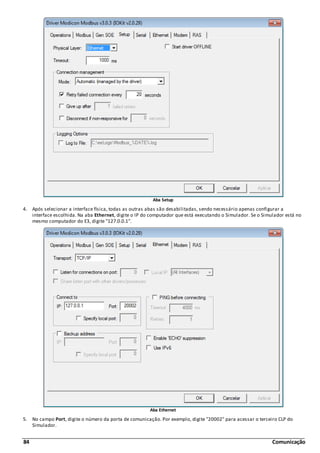 84 Comunicação
Aba Setup
4. Após selecionar a interface física, todas as outras abas são desabilitadas, sendo necessário apenas configurar a
interface escolhida. Na aba Ethernet, digite o IP do computador que está executando o Simulador. Se o Simulador está no
mesmo computador do E3, digite "127.0.0.1".
Aba Ethernet
5. No campo Port, digite o número da porta de comunicação. Por exemplo, digite "20002" para acessar o terceiro CLP do
Simulador.
 