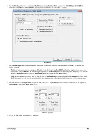 Comunicação 85
6. Na aba Modbus, selecione o protocolo RTU Mode no campo Modbus Mode e, no campo Data Address Model Offset,
selecione o item Data is address from 0, pois o primeiro endereço do Simulador é 0 (zero).
Aba Modbus
7. Na aba Operations, verifique o código das operações para leitura e escrita que são necessárias para as leituras dos
registros do CLP:
Registers: Leitura de valores analógicos (Word) através da função Modbus 03 (Read Holding Registers) e para escrita
através das funções Modbus 06 (Preset Single Registers) ou Modbus 16 (Preset Multiple Registers). A operação 01 executa
a leitura Modbus 03 (Read) e escrita Modbus 16 (Write) de valores do tipo Word (Data).
Coils: Leitura de valores digitais (Bit) através da função Modbus 01 e escrita através da função Modbus 05 (Force Single
Coil). Não existe na lista padrão uma operação com estas configurações, portanto é necessário adicionar uma nova.
8. No lado direito da aba Operations, clique em Add para criar a opção 08. Selecione a operação 01 na lista de opções do
campo Read e, no campo Write, a opção 05.
Adicionar operação
9. A lista de operações disponíveis é a seguinte:
 