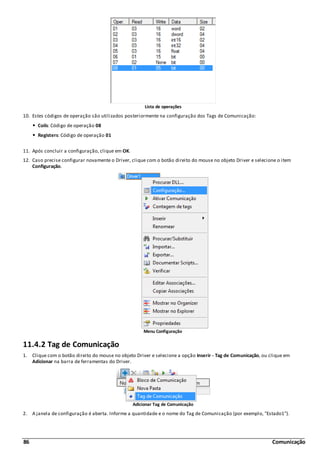 86 Comunicação
Lista de operações
10. Estes códigos de operação são utilizados posteriormente na configuração dos Tags de Comunicação:
Coils: Código de operação 08
Registers: Código de operação 01
11. Após concluir a configuração, clique em OK.
12. Caso precise configurar novamente o Driver, clique com o botão direito do mouse no objeto Driver e selecione o item
Configuração.
Menu Configuração
11.4.2 Tag de Comunicação
1. Clique com o botão direito do mouse no objeto Driver e selecione a opção Inserir - Tag de Comunicação, ou clique em
Adicionar na barra de ferramentas do Driver.
Adicionar Tag de Comunicação
2. A janela de configuração é aberta. Informe a quantidade e o nome do Tag de Comunicação (por exemplo, "Estado1").
 