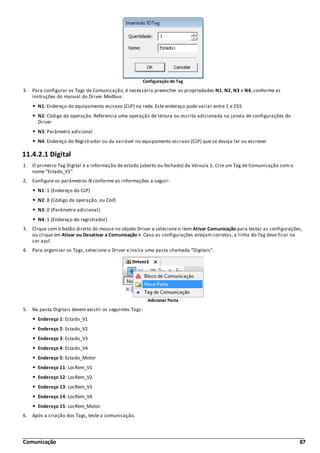 Comunicação 87
Configuração do Tag
3. Para configurar os Tags de Comunicação, é necessário preencher as propriedades N1, N2, N3 e N4, conforme as
instruções do manual do Driver Modbus:
N1: Endereço do equipamento escravo (CLP) na rede. Este endereço pode variar entre 1 e 255
N2: Código da operação. Referencia uma operação de leitura ou escrita adicionada na janela de configurações do
Driver
N3: Parâmetro adicional
N4: Endereço do Registrador ou da variável no equipamento escravo (CLP) que se deseja ler ou escrever
11.4.2.1 Digital
1. O primeiro Tag Digital é a informação de estado (aberto ou fechado) da Válvula 1. Crie um Tag de Comunicação com o
nome "Estado_V1".
2. Configure os parâmetros N conforme as informações a seguir:
N1: 1 (Endereço do CLP)
N2: 8 (Código da operação, ou Coil)
N3: 0 (Parâmetro adicional)
N4: 1 (Endereço do registrador)
3. Clique com o botão direito do mouse no objeto Driver e selecione o item Ativar Comunicação para testar as configurações,
ou clique em Ativar ou Desativar a Comunicação . Caso as configurações estejam corretas, a linha do Tag deve ficar na
cor azul.
4. Para organizar os Tags, selecione o Driver e insira uma pasta chamada "Digitais".
Adicionar Pasta
5. Na pasta Digitais devem existir os seguintes Tags:
Endereço 1: Estado_V1
Endereço 2: Estado_V2
Endereço 3: Estado_V3
Endereço 4: Estado_V4
Endereço 5: Estado_Motor
Endereço 11: LocRem_V1
Endereço 12: LocRem_V2
Endereço 13: LocRem_V3
Endereço 14: LocRem_V4
Endereço 15: LocRem_Motor
6. Após a criação dos Tags, teste a comunicação.
 