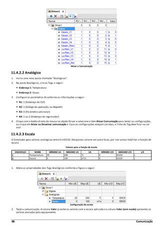 88 Comunicação
Ativar a Comunicação
11.4.2.2 Analógico
1. Insira uma nova pasta chamada "Analogicas".
2. Na pasta Analógicas, crie os Tags a seguir:
Endereço 1: Temperatura
Endereço 2: Vazao
3. Configure os parâmetros N conforme as informações a seguir:
N1: 1 (Endereço do CLP)
N2: 1 (Código da operação, ou Register)
N3: 0 (Parâmetro adicional)
N4: 1 ou 2 (Endereço do registrador)
4. Clique com o botão direito do mouse no objeto Driver e selecione o item Ativar Comunicação para testar as configurações,
ou clique em Ativar ou Desativar comunicação . Caso as configurações estejam corretas, a linha do Tag deve ficar na cor
azul.
11.4.2.3 Escala
O Simulador gera valores analógicos entre 0 e 65535. Desejamos valores em outra faixa, por isto vamos habilitar a função de
escala.
Valores para a função de escala
ENDEREÇO NOME MÍNIMO UE MÁXIMO UE UE MÍNIMO I/O MÁXIMO I/O L/E
1 Temperatura 20 200 °C 0 65535 L
2 Vazao 0 100 m³/s 0 65535 L
1. Altere as propriedades dos Tags Analógicos conforme a figura a seguir:
Configuração da escala
2. Teste a comunicação. A coluna Valor já exibe os valores com a escala aplicada e a coluna Valor (sem escala) apresenta os
valores enviados pelo equipamento.
 