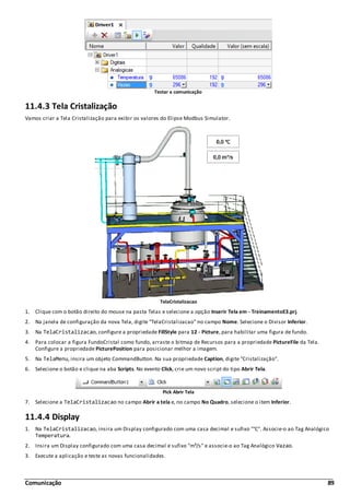 Comunicação 89
Testar a comunicação
11.4.3 Tela Cristalização
Vamos criar a Tela Cristalização para exibir os valores do Elipse Modbus Simulator.
TelaCristalizacao
1. Clique com o botão direito do mouse na pasta Telas e selecione a opção Inserir Tela em - TreinamentoE3.prj.
2. Na janela de configuração da nova Tela, digite "TelaCristalizacao" no campo Nome. Selecione o Divisor Inferior.
3. Na TelaCristalizacao, configure a propriedade FillStyle para 12 - Picture, para habilitar uma figura de fundo.
4. Para colocar a figura FundoCristal como fundo, arraste o bitmap de Recursos para a propriedade PictureFile da Tela.
Configure a propriedade PicturePosition para posicionar melhor a imagem.
5. Na TelaMenu, insira um objeto CommandButton. Na sua propriedade Caption, digite "Cristalização".
6. Selecione o botão e clique na aba Scripts. No evento Click, crie um novo script do tipo Abrir Tela.
Pick Abrir Tela
7. Selecione a TelaCristalizacao no campo Abrir a tela e, no campo No Quadro, selecione o item Inferior.
11.4.4 Display
1. Na TelaCristalizacao, insira um Display configurado com uma casa decimal e sufixo "°C". Associe-o ao Tag Analógico
Temperatura.
2. Insira um Display configurado com uma casa decimal e sufixo "m³/s" e associe-o ao Tag Analógico Vazao.
3. Execute a aplicação e teste as novas funcionalidades.
 