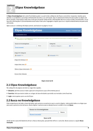 Elipse Knowledgebase 9
2 Elipse Knowledgebase
CAPÍTULO
O Elipse Knowledgebase tem como finalidade ajudar o usuário dos softwares da Elipse a encontrar respostas rápidas para
dúvidas ou problemas que esteja enfrentando durante a sua utilização. Seja no desenvolvimento de aplicações ou depois de
tê-las prontas. Este espaço nada mais é do que um portal onde muitas informações técnicas e dicas estão concentradas. A sua
base de informações é constantemente atualizada e tem uma linguagem simples que visa o rápido entendimento de quem está
utilizando.
Após acessar o endereço kb.elipse.com.br, você estará na página inicial.
Página inicial do KB
2.1 Elipse Knowledgebase
No cabeçalho da página existem as seguintes opções:
Glossário: permite acessar todo o glossário de palavras que a ferramenta possui
Favoritos: link que mostra todos os artigos da base de dados que estão assinalados como favoritos
Login: serve apenas para uso da Elipse
2.2 Busca no Knowledgebase
Este campo busca em toda a base de dados pela palavra ou palavras que o usuário digitar, retornando todos os artigos que
possuem a palavra alvo da busca. Basta digitar a palavra que se deseja buscar e então clicar em Busca.
Busca no KB
Ainda existe a possibilidade de utilizar a Busca Avançada, que permite refinar a consulta. Basta acessar a opção Busca
Avançada.
 