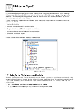 92 Bibliotecas ElipseX
12Bibliotecas ElipseX
CAPÍTULO
O E3 possui ferramentas que permitem transformar qualquer objeto ou conjunto de objetos de uma aplicação em uma
Biblioteca do Usuário. A ideia das Bibliotecas de Usuários (chamadas de ElipseX) vem das linguagens de programação
orientadas a objetos, onde diversos componentes podem ser compartilhados entre projetos sem que seja necessário
desenvolver novamente cada um dos objetos.
O uso de bibliotecas no E3 é altamente recomendável devido ao ganho de produtividade que elas trazem. Algumas das
vantagens dos ElipseX:
Reutilização de código
Minimização de testes durante o desenvolvimento
Criação de interfaces padrão para os objetos desenvolvidos
Diminuição do tempo de desenvolvimento de novos projetos
Proteção do conteúdo do projeto
O uso de bibliotecas é recomendado na maioria das aplicações.
Bibliotecas de objetos
12.1 Criação de Bibliotecas do Usuário
Os objetos ElipseX podem conter, além de um desenho, variáveis internas que podem ser exportadas para a aplicação, além
de lógicas de programação (scripts) que vão estar presentes em todas as cópias do objeto que está sendo criado, diminuindo
a necessidade de repetição de código em diversas partes do aplicativo. Para criar uma nova biblioteca no E3, siga estes
procedimentos:
1. Abra o menu Arquivo, selecione o item Novo Projeto e clique em Avançar.
2. Na opção Informe o tipo de Aplicação, selecione Biblioteca de componentes do E3.
 