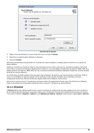 Bibliotecas ElipseX 93
Selecionar tipo de aplicação
3. Digite o nome da biblioteca e a pasta onde será salva, e clique em Avançar.
4. Determine as especificações referentes ao Domínio.
5. Clique em Concluir.
Dentro de uma biblioteca ElipseX podem ser inseridos dois tipos de objetos, os objetos gráficos XControls e os objetos de
dados XObjects.
Podem ser inseridos nos XControls todos os itens disponíveis para as Telas, descritos nos respectivos capítulos. Entre estes
itens estão as primitivas de desenho, objetos gráficos vetoriais, incluindo objetos da biblioteca de símbolos (WMF, EMF, etc.),
objetos gráficos não vetoriais (BMP, JPEG, GIF, etc.), controles ActiveX do E3 (E3Chart, E3Browser e E3Alarm), controles ActiveX
de terceiros e outros XControls.
Já as bibliotecas de dados podem conter quaisquer tipos de objetos não gráficos, que são executados no E3 Server. Pode-se
inserir em um XObject os seguintes objetos: Driver de Comunicação, Servidor de Dados, Banco de Dados, Fórmulas,
Configuração de Alarmes, Servidor de Alarmes, Objetos COM, outros XObjects, dentre outros.
Dentro de um mesmo arquivo *.lib pode haver qualquer número de componentes ElipseX, sejam eles XControls ou XObjects.
Pode-se ter também várias bibliotecas diferentes (vários arquivos *.lib) dentro do mesmo Domínio.
12.1.1 XControl
O XControl define uma interface gráfica com o usuário, que pode ser composta de quaisquer objetos do E3, com o propósito
de ser multiplicada facilmente por um projeto. Pode-se criar um XControl clicando com o botão direito do mouse no arquivo
*.lib criado no Domínio (Organizer - Explorer) ou em Bibliotecas de Objetos - XControl, selecionando a opção Inserir - XControl.
 