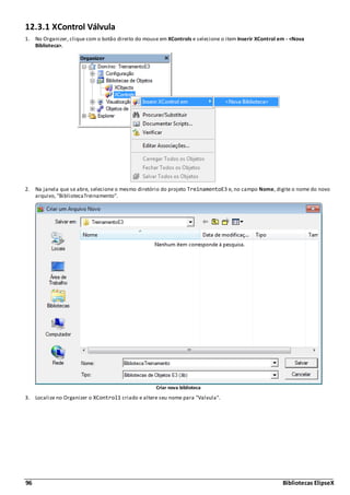 96 Bibliotecas ElipseX
12.3.1 XControl Válvula
1. No Organizer, clique com o botão direito do mouse em XControls e selecione o item Inserir XControl em - <Nova
Biblioteca>.
2. Na janela que se abre, selecione o mesmo diretório do projeto TreinamentoE3 e, no campo Nome, digite o nome do novo
arquivo, "BibliotecaTreinamento".
Criar nova biblioteca
3. Localize no Organizer o XControl1 criado e altere seu nome para "Valvula".
 