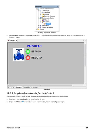 Bibliotecas ElipseX 97
Mudança de nome do XControl
4. Na aba Design, desenhe o objeto Valvula. Insira a figura valv, adicionada como Recurso, textos e círculos conforme a
imagem a seguir.
Aba Design
12.3.2 Propriedades e Associações do XControl
Para o objeto Valvula poder receber informações externamente, precisamos criar propriedades.
1. Selecione a aba Propriedades, na parte inferior da Tela.
2. Clique em Adicionar e insira duas novas propriedades, mostradas na figura a seguir.
 