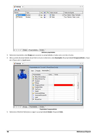 98 Bibliotecas ElipseX
Adicionar propriedades
3. Selecione novamente a aba Design para associar as propriedades criadas com a cor dos círculos.
4. Abra a janela de propriedades do primeiro círculo e selecione a aba Associações. Na propriedade ForegroundColor, clique
em para abrir o AppBrowser.
Propriedade ForegroundColor
5. Selecione o XControl Valvula e a seguir sua propriedade Estado. Clique em Colar.
 