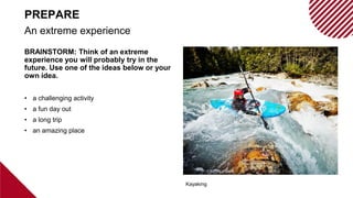 BRAINSTORM: Think of an extreme
experience you will probably try in the
future. Use one of the ideas below or your
own idea.
• a challenging activity
• a fun day out
• a long trip
• an amazing place
An extreme experience
PREPARE
Kayaking
 