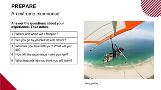 Answer the questions about your
experience. Take notes.
Hang gliding
An extreme experience
PREPARE
1 Where and when will it happen?
2 Will you go by yourself or with others?
3 What will you take with you? What will you
do?
4 How will the experience make you feel?
5 What lesson(s) do you think you will learn?
 