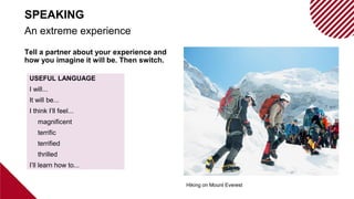 Tell a partner about your experience and
how you imagine it will be. Then switch.
USEFUL LANGUAGE
I will...
It will be...
I think I’ll feel...
magnificent
terrific
terrified
thrilled
I’ll learn how to...
Hiking on Mount Everest
An extreme experience
SPEAKING
 