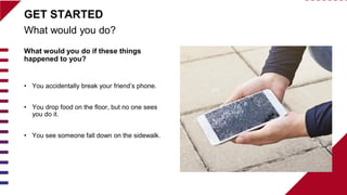 What would you do if these things
happened to you?
• You accidentally break your friend’s phone.
• You drop food on the floor, but no one sees
you do it.
• You see someone fall down on the sidewalk.
What would you do?
GET STARTED
 