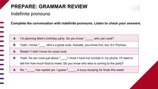 Indefinite pronouns
PREPARE: GRAMMAR REVIEW
Complete the conversation with indefinite pronouns. Listen to check your answers.
A I’m planning Mark’s birthday party. Do you know 1_____ who can cook?
B Yeah, I know 2____ who’s a great cook. Actually, you know him, too. It’s Thomas.
A Really? I didn’t know he could cook.
B Yeah, he can cook just about 3____! I think I have his number in my phone. I’ll need to
tell him how much food to make. Do you know who else is coming to the party?
A No, 4_____ has replied yet. I guess 5_____ is busy studying for finals this week!
 