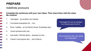 Complete the sentences with your own ideas. Then share them with the class.
Be creative!
1 I damaged... by accident, but nobody...
2 I’ve looked everywhere for..., but...
3 Once, I spilled... at my friend’s house. Everybody was...
4 I know someone who can...
5 Last week, I felt bad about... because no one...
6 I haven’t met anyone who..., but I’d like to.
Indefinite pronouns
PREPARE
I damaged the car by accident,
but nobody saw me do it.
I know someone who can speak
four languages!
 