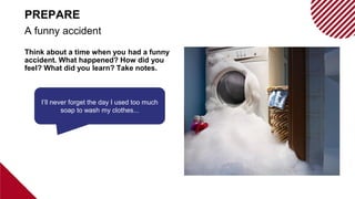 Think about a time when you had a funny
accident. What happened? How did you
feel? What did you learn? Take notes.
A funny accident
PREPARE
I’ll never forget the day I used too much
soap to wash my clothes...
 