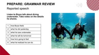 Listen to Bryce talk about diving
underwater. Take notes on the details
he shares.
Reported speech
PREPARE: GRAMMAR REVIEW
1 how Bryce feels
2 what he did yesterday
3 what he saw underwater
4 what he will do tomorrow
5 how he’s going to feel
6 what he realized he can do
 