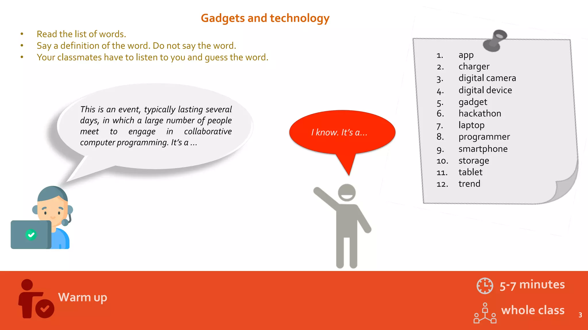 3
Warm up
5-7 minutes
whole class
Gadgets and technology
• Read the list of words.
• Say a definition of the word. Do not say the word.
• Your classmates have to listen to you and guess the word. 1. app
2. charger
3. digital camera
4. digital device
5. gadget
6. hackathon
7. laptop
8. programmer
9. smartphone
10. storage
11. tablet
12. trend
This is an event, typically lasting several
days, in which a large number of people
meet to engage in collaborative
computer programming. It’s a …
I know. It’s a…
2'
 