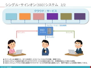 シングル・サインオン（SSO）システム 2/2
クラウド・サービス
SSO
システム
サインオン サインオン
サインオン
フェデレーション（認証連携）
 サインオンは1種類だけ。全ての利用サービスについてのログが収集・掌握できる。
 SSOシステムへの認証を強化すればクラウドサービスの認証も強化でき、多要素認証などの導入も容易。
 SSOシステムにアクセス可能な範囲がクラウドサービスが利用可能な範囲となり、場所や端末による制限が柔軟にできる。
 