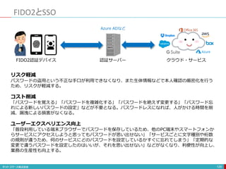 FIDO2とSSO
129
FIDO2認証デバイス 認証サーバー クラウド・サービス
Azure ADなど
リスク軽減
パスワードの盗用という不正な手口が利用できなくなり、また生体情報などで本人確認の厳密化を行う
ため、リスクが軽減する。
コスト削減
「パスワードを覚える」「パスワードを複雑化する」「パスワードを絶えず変更する」「パスワード忘
れによる新しいパスワードの設定」などが不要となる。パスワードレスになれば、人がかける時間を削
減、漏洩による損害がなくなる。
ユーザーエクスペリエンス向上
「普段利用している端末ブラウザーでパスワードを保存しているため、他のPC端末やスマートフォンか
らサービスにアクセスしようと思ってもパスワードが思い出せない」「サービスごとに文字種別や桁数
の規則が違うため、何のサービスにどのパスワードを設定しているかすぐに忘れてしまう」「定期的な
変更で違うパスワードを設定したのはいいが、それを思い出せない」などがなくなり、利便性が向上し、
業務の生産性も向上する。
 