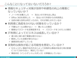 こんなことになってはいないだろうか?
143
 情報セキュリティ対策が効率や利便性の向上の障害に
なっていないか？
 ノートPCを購入した → 危ないので持ち出し禁止
 Office 365を契約した → 危ないので外部からの利用禁止
 当初の導入目的は何だったのか。それが満たされているか
 利用者に負担をかけない対策を行っているか？
 不審なメールは開かない → 開いた人の責任
 複雑なパスワードを定期変更する → パスワードをつけた人の責任
 IT利用によってビジネスは成長しているか？
 導入前と導入後で業績は変わらない
 期待していた効果が得られない
 業務効率は低下している
 突発的な損失が起こる可能性を想定しているか？
 セキュリティ事故や社内不正によって突発的な事故が起きた時の影響
について分からない、検討していない
 事故対応（インシデントレスポンス）の準備はしていない
 
