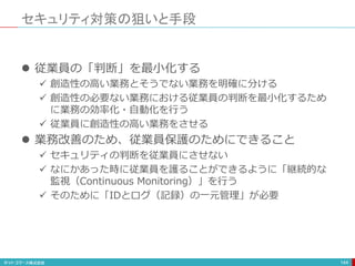 セキュリティ対策の狙いと手段
144
 従業員の「判断」を最小化する
 創造性の高い業務とそうでない業務を明確に分ける
 創造性の必要ない業務における従業員の判断を最小化するため
に業務の効率化・自動化を行う
 従業員に創造性の高い業務をさせる
 業務改善のため、従業員保護のためにできること
 セキュリティの判断を従業員にさせない
 なにかあった時に従業員を護ることができるように「継続的な
監視（Continuous Monitoring）」を行う
 そのために「IDとログ（記録）の一元管理」が必要
 