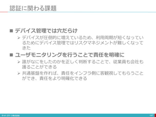 認証に関わる課題
147
 デバイス管理では穴だらけ
 デバイスが圧倒的に増えているため、利用周期が短くなってい
るためにデバイス管理ではリスクマネジメントが難しくなって
きた
 ユーザモニタリングを行うことで責任を明確に
 誰がなにをしたのかを正しく判断することで、従業員も会社も
護ることができる
 共通基盤を作れば、責任をインフラ側に客観視してもらうこと
ができ、責任をより明確化できる
 