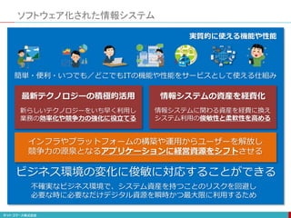ソフトウェア化された情報システム
簡単・便利・いつでも／どこでもITの機能や性能をサービスとして使える仕組み
実質的に使える機能や性能
ビジネス環境の変化に俊敏に対応することができる
インフラやプラットフォームの構築や運用からユーザーを解放し
競争力の源泉となるアプリケーションに経営資源をシフトさせる
新らしいテクノロジーをいち早く利用し
業務の効率化や競争力の強化に役立てる
最新テクノロジーの積極的活用
情報システムに関わる資産を経費に換え
システム利用の俊敏性と柔軟性を高める
情報システムの資産を経費化
不確実なビジネス環境で、システム資産を持つことのリスクを回避し
必要な時に必要なだけデジタル資源を瞬時かつ最大限に利用するため
 