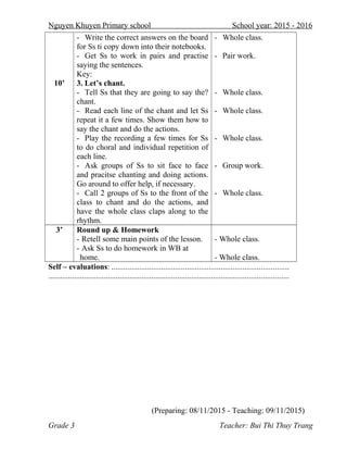 Nguyen Khuyen Primary school School year: 2015 - 2016
10’
- Write the correct answers on the board
for Ss ti copy down into their notebooks.
- Get Ss to work in pairs and practise
saying the sentences.
Key:
3. Let’s chant.
- Tell Ss that they are going to say the?
chant.
- Read each line of the chant and let Ss
repeat it a few times. Show them how to
say the chant and do the actions.
- Play the recording a few times for Ss
to do choral and individual repetition of
each line.
- Ask groups of Ss to sit face to face
and pracitse chanting and doing actions.
Go around to offer help, if necessary.
- Call 2 groups of Ss to the front of the
class to chant and do the actions, and
have the whole class claps along to the
rhythm.
- Whole class.
- Pair work.
- Whole class.
- Whole class.
- Whole class.
- Group work.
- Whole class.
3’ Round up & Homework
- Retell some main points of the lesson.
- Ask Ss to do homework in WB at
home.
- Whole class.
- Whole class.
Self – evaluations: .........................................................................................
.........................................................................................................................
(Preparing: 08/11/2015 - Teaching: 09/11/2015)
Grade 3 Teacher: Bui Thi Thuy Trang
 