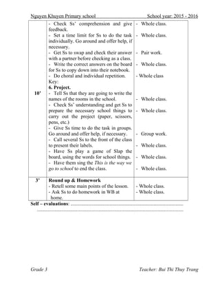 Nguyen Khuyen Primary school School year: 2015 - 2016
10’
- Check Ss’ comprehension and give
feedback.
- Set a time limit for Ss to do the task
individually. Go around and offer help, if
necessary.
- Get Ss to swap and check their answer
with a partner before checking as a class.
- Write the correct answers on the board
for Ss to copy down into their notebook.
- Do choral and individual repetition.
Key:
6. Project.
- Tell Ss that they are going to write the
names of the rooms in the school.
- Check Ss’ understanding and get Ss to
prepare the necessary school things to
carry out the project (paper, scissors,
pens, etc.)
- Give Ss time to do the task in groups.
Go around and offer help, if necessary.
- Call several Ss to the front of the class
to present their labels.
- Have Ss play a game of Slap the
board, using the words for school things.
- Have them sing the This is the way we
go to school to end the class.
- Whole class.
- Whole class.
- Pair work.
- Whole class.
- Whole class
- Whole class.
- Whole class.
- Group work.
- Whole class.
- Whole class.
- Whole class.
3’ Round up & Homework
- Retell some main points of the lesson.
- Ask Ss to do homework in WB at
home.
- Whole class.
- Whole class.
Self – evaluations: .........................................................................................
....................................................................................................................
Grade 3 Teacher: Bui Thi Thuy Trang
 