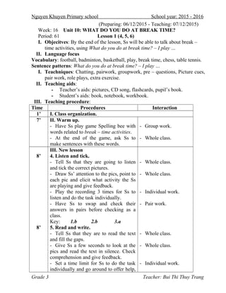 Nguyen Khuyen Primary school School year: 2015 - 2016
(Preparing: 06/12/2015 - Teaching: 07/12/2015)
Week: 16 Unit 10: WHAT DO YOU DO AT BREAK TIME?
Period: 61 Lesson 1 (4, 5, 6)
I. Objecitves: By the end of the lesson, Ss will be able to talk about break –
time activities, using What do you do at break time? – I play …
II. Language focus
Vocabulary: football, badminton, basketball, play, break time, chess, table tennis.
Sentence patterns: What do you do at break time? – I play …
I. Teachniques: Chatting, pairwork, groupwork, pre – questions, Picture cues,
pair work, role plays, extra exercise.
II. Teaching aids:
- Teacher’s aids: pictures, CD song, flashcards, pupil’s book.
- Student’s aids: book, notebook, workbook.
III. Teaching procedure:
Time Procedures Interaction
1’ I. Class organization.
7’ II. Warm up.
- Have Ss play game Spelling bee with
words related to break – time activities.
- At the end of the game, ask Ss to
make sentences with these words.
- Group work.
- Whole class.
8’
8’
III. New lesson
4. Listen and tick.
- Tell Ss that they are going to listen
and tick the correct pictures.
- Draw Ss’ attention to the pics, point to
each pic and elicit what activity the Ss
are playing and give feedback.
- Play the recording 3 times for Ss to
listen and do the task individually.
- Have Ss to swap and check their
answers in pairs before checking as a
class.
Key: 1.b 2.b 3.a
5. Read and write.
- Tell Ss that they are to read the text
and fill the gaps.
- Give Ss a few seconds to look at the
pics and read the text in silence. Check
comprehension and give feedback.
- Set a time limit for Ss to do the task
individually and go around to offer help,
- Whole class.
- Whole class.
- Individual work.
- Pair work.
- Whole class.
- Whole class.
- Individual work.
Grade 3 Teacher: Bui Thi Thuy Trang
 