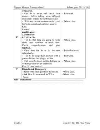 Nguyen Khuyen Primary school School year: 2015 - 2016
8’
if necessay.
- Get Ss to swap and check their
answers before calling some different
individuals to read the sentences aloud.
- Write the correct answers on the board
for Ss to correct each others’s answer.
Key:
1. chess
2. table tennis
3. badminton
6. Let’s write.
- Tell Ss that they are going to write
about their activities at break time.
Check comprehension and give
feedback.
- Give time for Ss to do the task
individually.
- Tell Ss to swap their answers with a
partner before checking as a class.
- Call some Ss to act out the dialogue or
write their answers on the board.
Key: Ss’ own answers.
- Pair work.
- Whole class.
- Whole class.
- Individual work.
- Pair work.
- Whole class.
3’ Round up & Homework
- Retell some main points of the lesson.
- Ask Ss to do homework in WB at
home.
- Whole class.
- Whole class.
Self – evaluations: .........................................................................................
.........................................................................................................................
Grade 3 Teacher: Bui Thi Thuy Trang
 