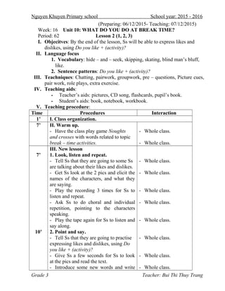 Nguyen Khuyen Primary school School year: 2015 - 2016
(Preparing: 06/12/2015- Teaching: 07/12/2015)
Week: 16 Unit 10: WHAT DO YOU DO AT BREAK TIME?
Period: 62 Lesson 2 (1, 2, 3)
I. Objecitves: By the end of the lesson, Ss will be able to express likes and
dislikes, using Do you like + (activity)?
II. Language focus
1. Vocabulary: hide – and – seek, skipping, skating, blind man’s bluff,
like.
2. Sentence patterns: Do you like + (activity)?
III. Teachniques: Chatting, pairwork, groupwork, pre – questions, Picture cues,
pair work, role plays, extra exercise.
IV. Teaching aids:
- Teacher’s aids: pictures, CD song, flashcards, pupil’s book.
- Student’s aids: book, notebook, workbook.
V. Teaching procedure:
Time Procedures Interaction
1’ I. Class organization.
7’ II. Warm up.
- Have the class play game Noughts
and crosses with words related to topic
break – time activities.
- Whole class.
- Whole class.
7’
10’
III. New lesson
1. Look, listen and repeat.
- Tell Ss that they are going to some Ss
are talking about their likes and dislikes.
- Get Ss look at the 2 pics and elicit the
names of the characters, and what they
are saying.
- Play the recording 3 times for Ss to
listen and repeat.
- Ask Ss to do choral and individual
repetition, pointing to the characters
speaking.
- Play the tape again for Ss to listen and
say along.
2. Point and say.
- Tell Ss that they are going to practise
expressing likes and dislikes, using Do
you like + (activity)?
- Give Ss a few seconds for Ss to look
at the pics and read the text.
- Introduce some new words and write
- Whole class.
- Whole class.
- Whole class.
- Whole class.
- Whole class.
- Whole class.
- Whole class.
- Whole class.
Grade 3 Teacher: Bui Thi Thuy Trang
 