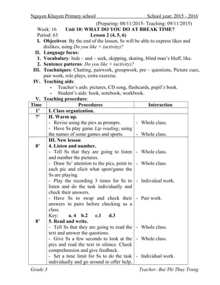 Nguyen Khuyen Primary school School year: 2015 - 2016
(Preparing: 08/11/2015- Teaching: 09/11/2015)
Week: 16 Unit 10: WHAT DO YOU DO AT BREAK TIME?
Period: 63 Lesson 2 (4, 5, 6)
I. Objecitves: By the end of the lesson, Ss will be able to express likes and
dislikes, using Do you like + (activity)?
II. Language focus:
1. Vocabulary: hide – and – seek, skipping, skating, blind man’s bluff, like.
2. Sentence patterns: Do you like + (activity)?
III. Teachniques: Chatting, pairwork, groupwork, pre – questions, Picture cues,
pair work, role plays, extra exercise.
IV. Teaching aids:
- Teacher’s aids: pictures, CD song, flashcards, pupil’s book.
- Student’s aids: book, notebook, workbook.
V. Teaching procedure:
Time Procedures Interaction
1’ I. Class organization.
7’ II. Warm up.
- Revise using the pics as prompts.
- Have Ss play game Lip reading, using
the names of some games and sports.
- Whole class.
- Whole class.
8’
8’
III. New lesson
4. Listen and number.
- Tell Ss that they are going to listen
and number the pictures.
- Draw Ss’ attention to the pics, point to
each pic and elicit what sport/game the
Ss are playing.
- Play the recording 3 times for Ss to
listen and do the task individually and
check their answers.
- Have Ss to swap and check their
answers in pairs before checking as a
class.
Key: a. 4 b.2 c.1 d.3
5. Read and write.
- Tell Ss that they are going to read the
text and answer the questions.
- Give Ss a few seconds to look at the
pics and read the text in silence. Check
comprehension and give feedback.
- Set a time limit for Ss to do the task
individually and go around to offer help,
- Whole class.
- Whole class.
- Individual work.
- Pair work.
- Whole class.
- Whole class.
- Individual work.
Grade 3 Teacher: Bui Thi Thuy Trang
 