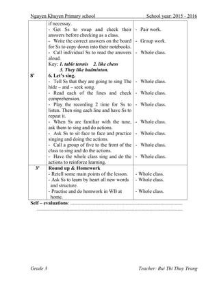 Nguyen Khuyen Primary school School year: 2015 - 2016
8’
if necessay.
- Get Ss to swap and check their
answers before checking as a class.
- Write the correct answers on the board
for Ss to copy down into their notebooks.
- Call individual Ss to read the answers
aloud.
Key: 1. table tennis 2. like chess
3. They like badminton.
6. Let’s sing.
- Tell Ss that they are going to sing The
hide – and – seek song.
- Read each of the lines and check
comprehension.
- Play the recording 2 time for Ss to
listen. Then sing each line and have Ss to
repeat it.
- When Ss are familiar with the tune,
ask them to sing and do actions.
- Ask Ss to sit face to face and practice
singing and doing the actions.
- Call a group of five to the front of the
class to sing and do the actions.
- Have the whole class sing and do the
actions to reinforce learning.
- Pair work.
- Group work.
- Whole class.
- Whole class.
- Whole class.
- Whole class.
- Whole class.
- Whole class.
- Whole class.
- Whole class.
3’ Round up & Homework
- Retell some main points of the lesson.
- Ask Ss to learn by heart all new words
and structure.
- Practise and do homwork in WB at
home.
- Whole class.
- Whole class.
- Whole class.
Self – evaluations: .........................................................................................
....................................................................................................................
Grade 3 Teacher: Bui Thi Thuy Trang
 