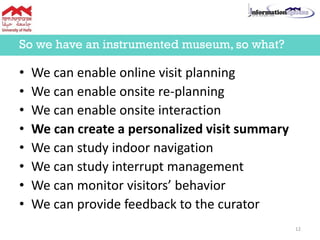 • We can enable online visit planning
• We can enable onsite re-planning
• We can enable onsite interaction
• We can create a personalized visit summary
• We can study indoor navigation
• We can study interrupt management
• We can monitor visitors’ behavior
• We can provide feedback to the curator
So we have an instrumented museum, so what?
12
 