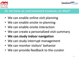 • We can enable online visit planning
• We can enable onsite re-planning
• We can enable onsite interaction
• We can create a personalized visit summary
• We can study indoor navigation
• We can study interrupt management
• We can monitor visitors’ behavior
• We can provide feedback to the curator
So we have an instrumented museum, so what?
14
 
