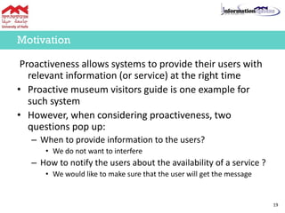 Proactiveness allows systems to provide their users with
relevant information (or service) at the right time
• Proactive museum visitors guide is one example for
such system
• However, when considering proactiveness, two
questions pop up:
– When to provide information to the users?
• We do not want to interfere
– How to notify the users about the availability of a service ?
• We would like to make sure that the user will get the message
19
Motivation
 