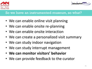 • We can enable online visit planning
• We can enable onsite re-planning
• We can enable onsite interaction
• We can create a personalized visit summary
• We can study indoor navigation
• We can study interrupt management
• We can monitor visitors’ behavior
• We can provide feedback to the curator
So we have an instrumented museum, so what?
21
 