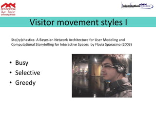 Visitor movement styles I
Sto(ry)chastics: A Bayesian Network Architecture for User Modeling and
Computational Storytelling for Interactive Spaces by Flavia Sparacino (2003)
• Busy
• Selective
• Greedy
 