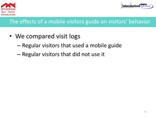 • We compared visit logs
– Regular visitors that used a mobile guide
– Regular visitors that did not use it
The effects of a mobile visitors guide on visitors’ behavior
27
 