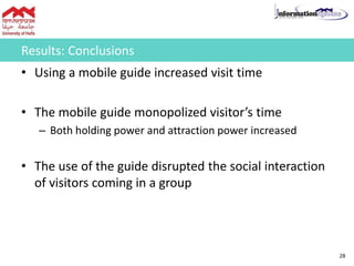 Results: Conclusions
• Using a mobile guide increased visit time
• The mobile guide monopolized visitor’s time
– Both holding power and attraction power increased
• The use of the guide disrupted the social interaction
of visitors coming in a group
28
 