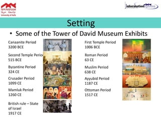 • Some of the Tower of David Museum Exhibits
Setting
Canaanite Period
3200 BCE
First Temple Period
1006 BCE
Second Temple Period
515 BCE
Byzantine Period
324 CE
Roman Period
63 CE
Muslim Period
638 CE
Crusader Period
1099 CE
Ayyubid Period
1187 CE
Mamluk Period
1260 CE
Ottoman Period
1517 CE
British rule – State
of Israel
1917 CE
 