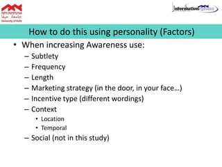 • When increasing Awareness use:
– Subtlety
– Frequency
– Length
– Marketing strategy (in the door, in your face…)
– Incentive type (different wordings)
– Context
• Location
• Temporal
– Social (not in this study)
How to do this using personality (Factors)
 