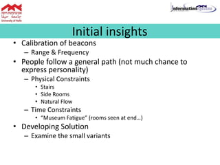 • Calibration of beacons
– Range & Frequency
• People follow a general path (not much chance to
express personality)
– Physical Constraints
• Stairs
• Side Rooms
• Natural Flow
– Time Constraints
• “Museum Fatigue” (rooms seen at end…)
• Developing Solution
– Examine the small variants
Initial insights
 