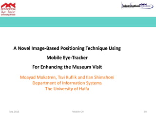A Novel Image-Based Positioning Technique Using
Mobile Eye-Tracker
For Enhancing the Museum Visit
Moayad Mokatren, Tsvi Kuflik and Ilan Shimshoni
Department of Information Systems
The University of Haifa
Sep 2016 Mobile-CH 39
 
