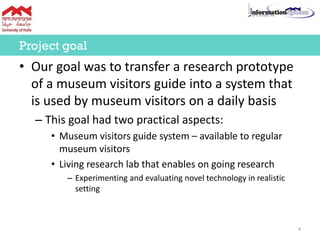 • Our goal was to transfer a research prototype
of a museum visitors guide into a system that
is used by museum visitors on a daily basis
– This goal had two practical aspects:
• Museum visitors guide system – available to regular
museum visitors
• Living research lab that enables on going research
– Experimenting and evaluating novel technology in realistic
setting
Project goal
4
 