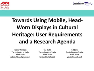Towards Using Mobile, Head-
Worn Displays in Cultural
Heritage: User Requirements
and a Research Agenda
NataliaVainstein
TheUniversityof Haifa
Haifa,Israel
nataliashtepa@gmail.com
TsviKuflik
TheUniversityof Haifa
Haifa,Israel
tsvikak@is.haifa.ac.il
Joel Lanir
TheUniversityof Haifa
Haifa,Israel
ylanir@is.haifa.ac.il
 